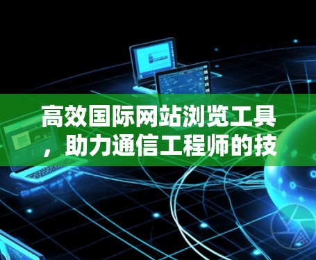 高效国际网站浏览工具，助力通信工程师的技术探索