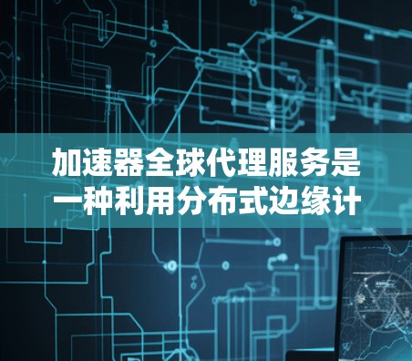 加速器全球代理服务是一种利用分布式边缘计算网络来优化资源访问和数据传输的技术，旨在提供低延迟、高性能的服务。以下是对该服务的详细分析和总结