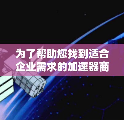 为了帮助您找到适合企业需求的加速器商务访问软件，以下是一些关键点和建议