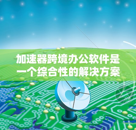 加速器跨境办公软件是一个综合性的解决方案，旨在帮助企业在全球范围内高效协作并优化数据处理性能。以下是该软件的详细结构和设计思路