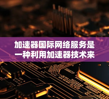 加速器国际网络服务是一种利用加速器技术来优化跨国或全球网络连接的解决方案，旨在提高数据传输速度、减少延迟并增强可靠性。以下是对该服务的详细分析