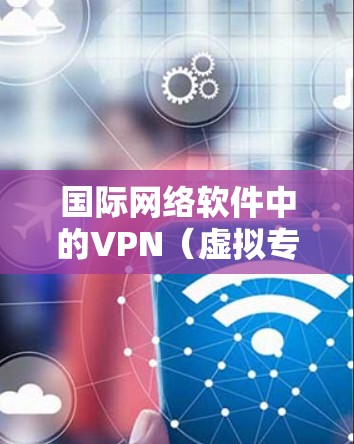 国际网络软件中的VPN（虚拟专用网络）是一个复杂而重要的工具，主要用于在公共网络上创建安全的通道，以保护数据隐私和安全。以下是关于国际网络软件VPN的详细分析