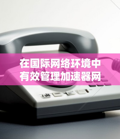 在国际网络环境中有效管理加速器网络需要综合考虑多个因素，确保高效、安全和合规的数据传输。以下是对国际加速器网络管理的系统性分析和建议