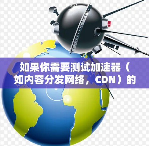 如果你需要测试加速器（如内容分发网络，CDN）的海外节点性能，可以按照以下步骤进行测速和分析