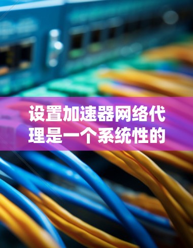 设置加速器网络代理是一个系统性的过程，涉及多个步骤和细节。以下是分步骤的指南，帮助您顺利完成配置