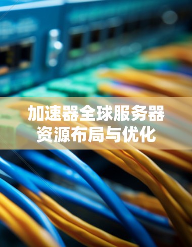 加速器全球服务器资源布局与优化