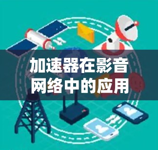 加速器在影音网络中的应用是一个复杂而重要的主题，涉及多个方面的技术和策略。以下是对加速器在影音网络中的作用、原理以及应用场景的总结