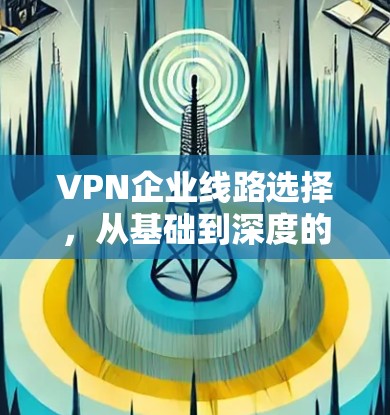 VPN企业线路选择，从基础到深度的全方位分析