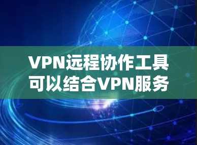VPN远程协作工具可以结合VPN服务和远程协作功能，帮助用户在加密通信的前提下进行文件传输、实时协作或会议。以下是一些可能的组合或工具