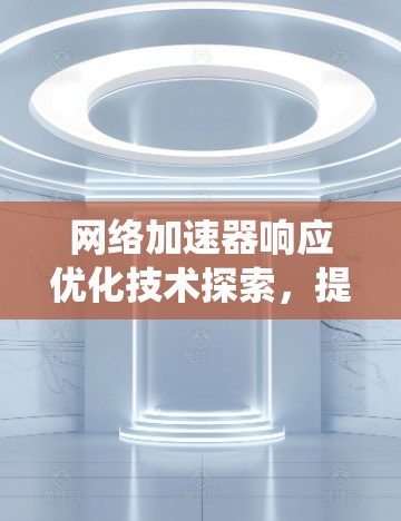 网络加速器响应优化技术探索，提升通信系统性能与效率