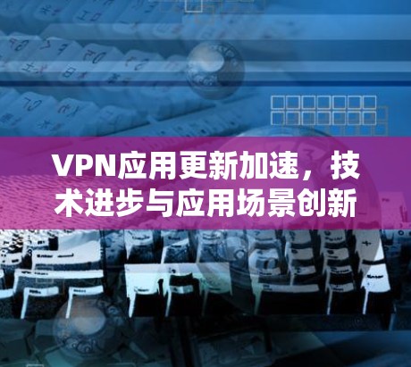 VPN应用更新加速，技术进步与应用场景创新