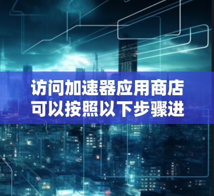 访问加速器应用商店可以按照以下步骤进行，以确保安全和有效性