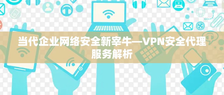 当代企业网络安全新宰牛—VPN安全代理服务解析