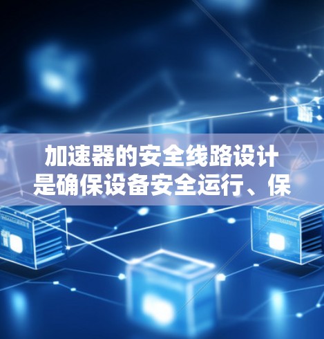 加速器的安全线路设计是确保设备安全运行、保护人员和环境的重要组成部分。以下是加速器安全线路的详细设计和实施方案