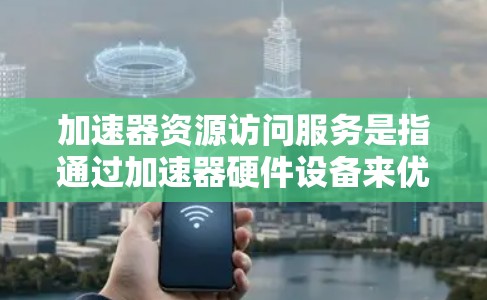 加速器资源访问服务是指通过加速器硬件设备来优化资源访问和数据处理的服务。以下是对该服务的详细分析和总结