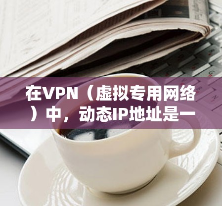 在VPN（虚拟专用网络）中，动态IP地址是一种保护用户隐私和安全的机制。以下是对动态IP地址的详细解释