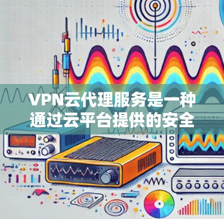 VPN云代理服务是一种通过云平台提供的安全、可扩展的网络访问解决方案，结合了虚拟专用网络（VPN）的技术和云计算的优势。以下是对VPN云代理服务的详细分析和总结