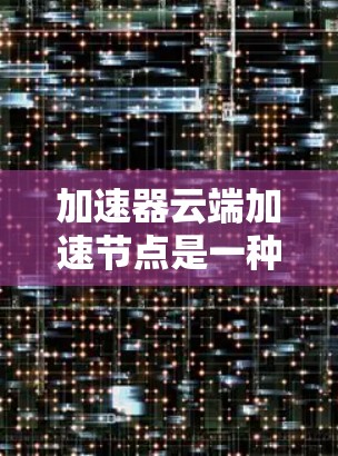 加速器云端加速节点是一种用于优化数据处理和传输的云资源，旨在提高数据处理速度和效率。以下是对其工作原理和应用场景的详细分析