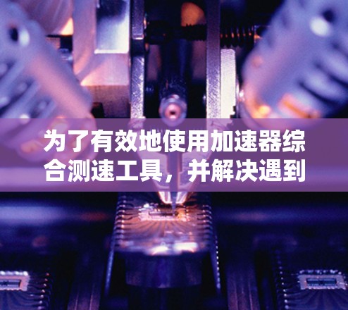 为了有效地使用加速器综合测速工具，并解决遇到的问题，可以按照以下步骤操作