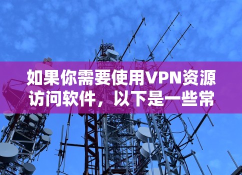 如果你需要使用VPN资源访问软件，以下是一些常用的VPN服务和相关工具的信息