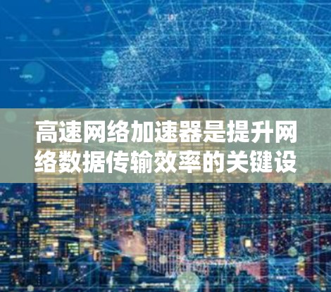 高速网络加速器是提升网络数据传输效率的关键设备，广泛应用于数据中心、云计算等领域。以下是对高速网络加速器的系统化总结