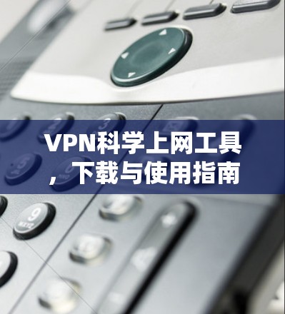 VPN科学上网工具，下载与使用指南