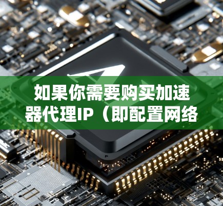 如果你需要购买加速器代理IP（即配置网络加速器时使用的代理IP地址）以下是一些可能的情况和注意事项