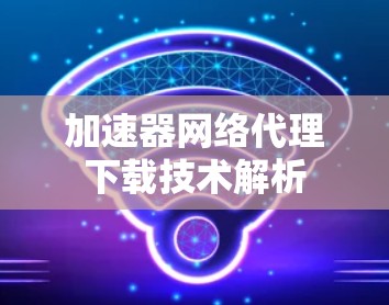 加速器网络代理下载技术解析