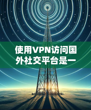 使用VPN访问国外社交平台是一个有效且常见的方法，但需要注意以下几点，以确保安全和合法性