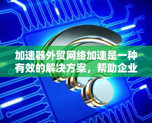 加速器外贸网络加速是一种有效的解决方案，帮助企业在国际贸易中优化数据传输性能。以下是对加速器外贸网络加速的详细分析和总结