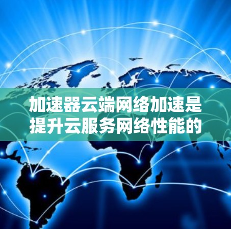 加速器云端网络加速是提升云服务网络性能的重要技术，通过缓存和智能调度显著减少延迟，提高吞吐量。以下是对加速器云端网络加速的详细总结