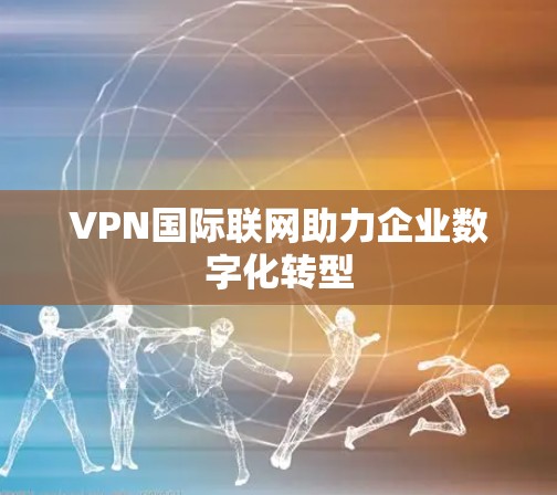 VPN国际联网助力企业数字化转型