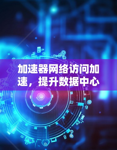 加速器网络访问加速，提升数据中心性能的关键技术