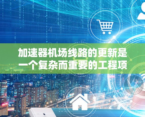 加速器机场线路的更新是一个复杂而重要的工程项目，旨在通过部署先进的加速器和优化现有网络架构来提升数据传输效率。以下是对这一项目的详细分析和总结