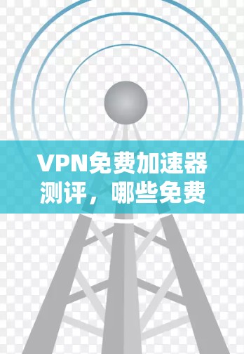 VPN免费加速器测评，哪些免费VPN工具值得选择？