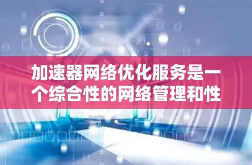加速器网络优化服务是一个综合性的网络管理和性能提升方案，旨在通过智能化的技术手段，优化加速器网络环境，提升数据传输效率和整体网络性能。以下是对加速器网络优化服务的详细分析和总结