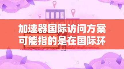 加速器国际访问方案可能指的是在国际环境下访问加速器实验设施或数据的计划。以下是一些可能的解释和建议