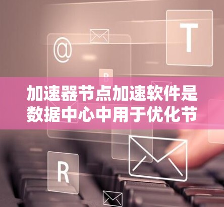 加速器节点加速软件是数据中心中用于优化节点间数据传输性能的关键技术。以下是对加速器节点加速软件的详细分析和总结