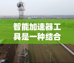 智能加速器工具是一种结合硬件加速和软件优化的技术，旨在提升数据处理效率，特别是在AI训练和推理、数据分析等任务中。以下是对智能加速器工具的详细分析