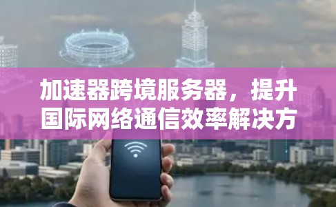 加速器跨境服务器，提升国际网络通信效率解决方案