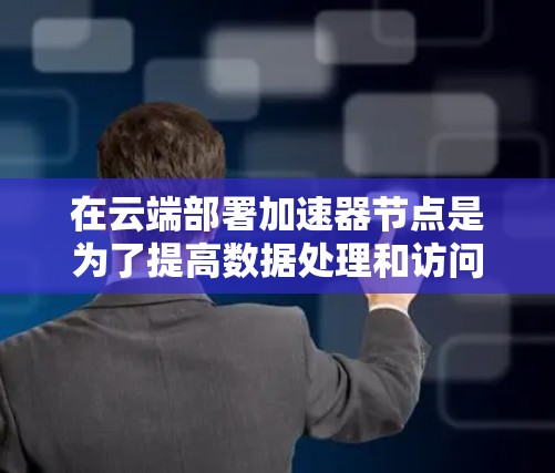 在云端部署加速器节点是为了提高数据处理和访问速度，特别是在大数据处理任务中。以下是关于加速器云端节点的详细说明