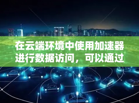 在云端环境中使用加速器进行数据访问，可以通过以下步骤实现高效的数据传输和访问