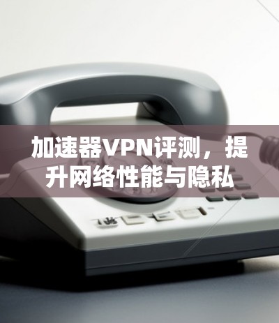 加速器VPN评测，提升网络性能与隐私保护的有效工具