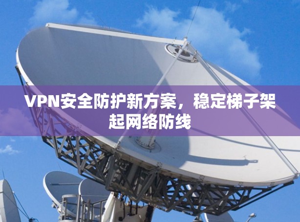 VPN安全防护新方案，稳定梯子架起网络防线
