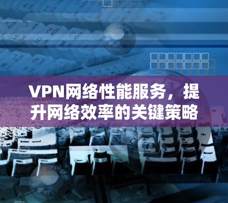 VPN网络性能服务，提升网络效率的关键策略