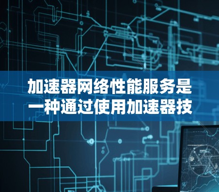 加速器网络性能服务是一种通过使用加速器技术来优化网络性能的服务，主要应用于数据中心和云计算环境，帮助提升数据传输效率和减少延迟。以下是对这一服务的详细分析
