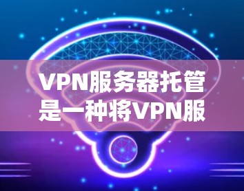 VPN服务器托管是一种将VPN服务器的运维和管理交给第三方服务提供商的方式，以减轻内部资源的压力并提升服务质量。以下是对VPN服务器托管的详细分析