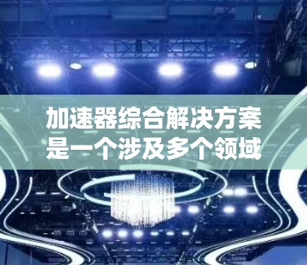 加速器综合解决方案是一个涉及多个领域的复杂工程，旨在开发和实施高性能加速系统来满足不同的应用需求。以下是对该解决方案的详细分析和总结