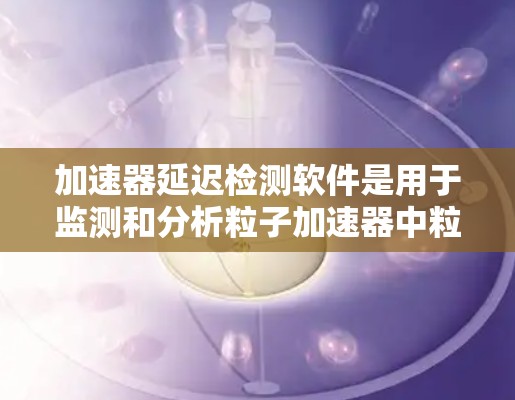 加速器延迟检测软件是用于监测和分析粒子加速器中粒子传播延迟的重要工具。以下是对该软件的详细分析和总结