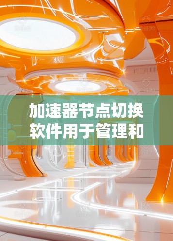 加速器节点切换软件用于管理和优化加速器节点之间的任务分配和负载均衡，以提高数据传输和处理效率。以下是该软件的详细介绍